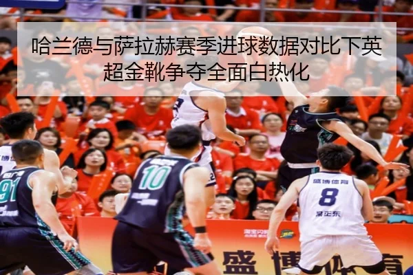 哈兰德与萨拉赫赛季进球数据对比下英超金靴争夺全面白热化